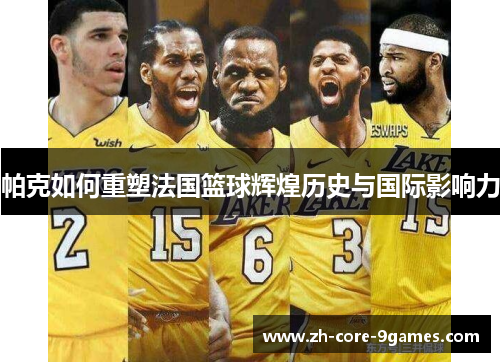 帕克如何重塑法国篮球辉煌历史与国际影响力 帕克如何重塑法国篮球辉煌历史与国际影响力
