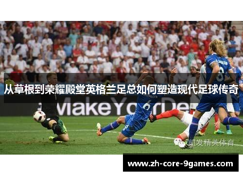 从草根到荣耀殿堂英格兰足总如何塑造现代足球传奇