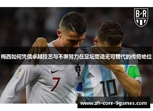 梅西如何凭借卓越技艺与不懈努力在足坛塑造无可替代的传奇地位