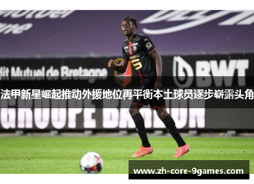 法甲新星崛起推动外援地位再平衡本土球员逐步崭露头角