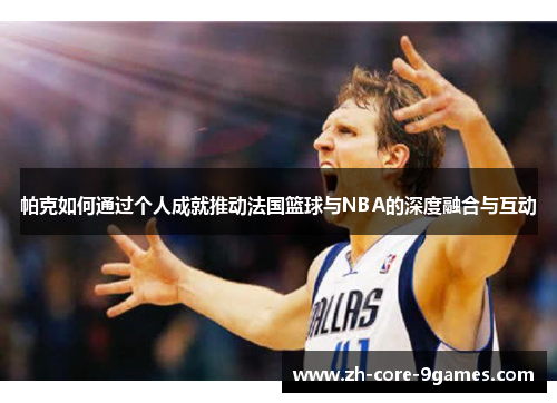 帕克如何通过个人成就推动法国篮球与NBA的深度融合与互动 帕克如何通过个人成就推动法国篮球与NBA的深度融合与互动